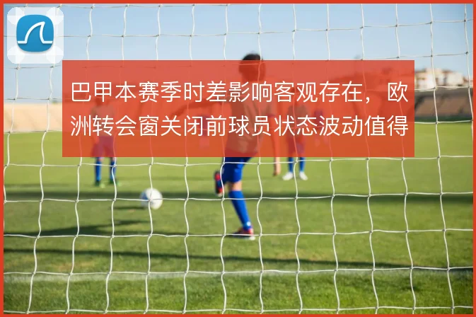 巴甲本赛季时差影响客观存在，欧洲转会窗关闭前球员状态波动值得关注