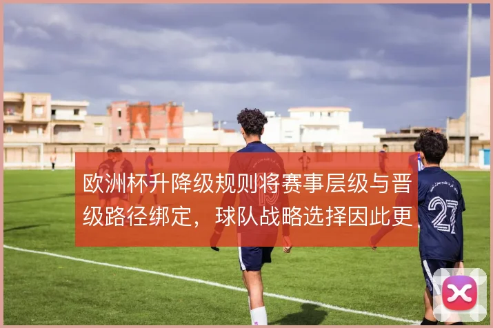 欧洲杯升降级规则将赛事层级与晋级路径绑定,球队战略选择因此更趋复杂