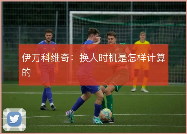 伊万科维奇：换人时机是怎样计算的