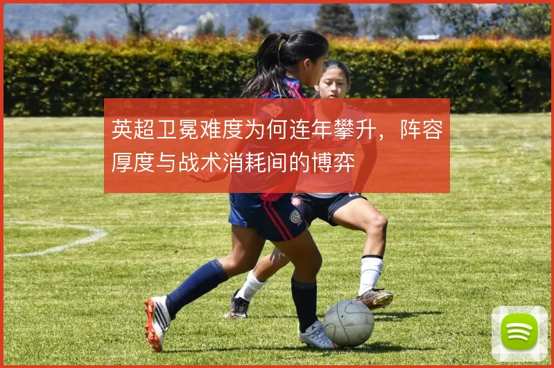 英超卫冕难度为何连年攀升，阵容厚度与战术消耗间的博弈
