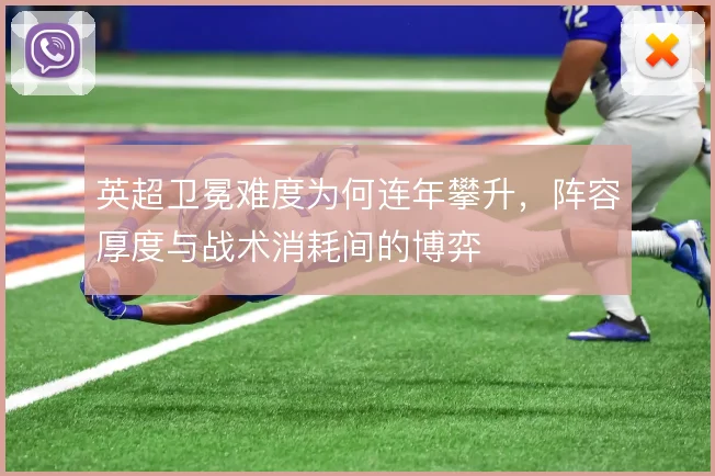 英超卫冕难度为何连年攀升，阵容厚度与战术消耗间的博弈