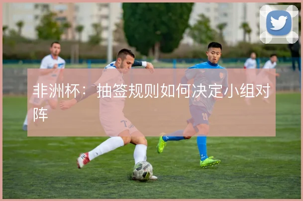 非洲杯:抽签规则如何决定小组对阵