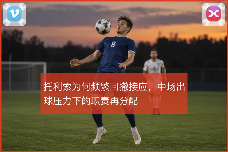 托利索为何频繁回撤接应,中场出球压力下的职责再分配