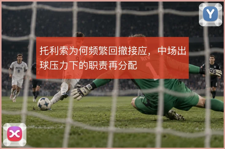 托利索为何频繁回撤接应,中场出球压力下的职责再分配