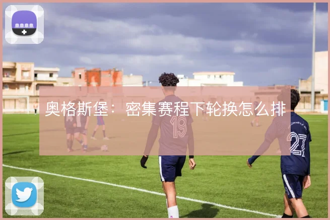 奥格斯堡：密集赛程下轮换怎么排