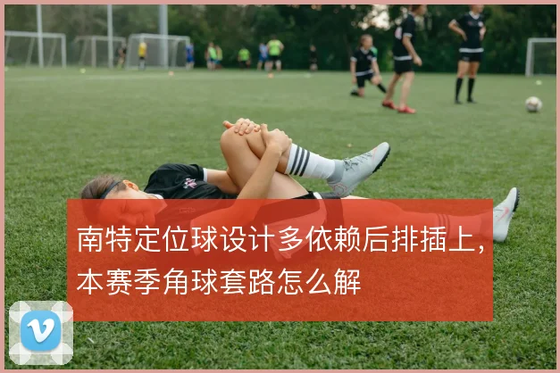 南特定位球设计多依赖后排插上，本赛季角球套路怎么解